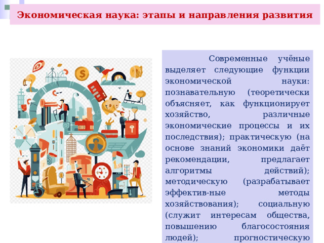 Экономическая наука: этапы и направления развития  Современные учёные выделяет следующие функции экономической науки: познавательную (теоретически объясняет, как функционирует хозяйство, различные экономические процессы и их последствия); практическую (на основе знаний экономики даёт рекомендации, предлагает алгоритмы действий); методическую (разрабатывает эффектив-ные методы хозяйствования); социальную (служит интересам общества, повышению благосостояния людей); прогностическую (формулирует прогнозы социально-экономического развития общества). 