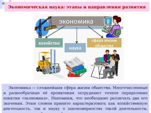 Экономическая наука: этапы и направления развития  Экономика — сложнейшая сфера жизни общества. Многочисленные и разнообразные её проявления затрудняют точное определение понятия «экономика». Напомним, что необходимо различать два его значения. Этим словом принято характеризовать как хозяйственную деятельность, так и науку о закономерностях такой деятельности, систему отношений между её участниками. 