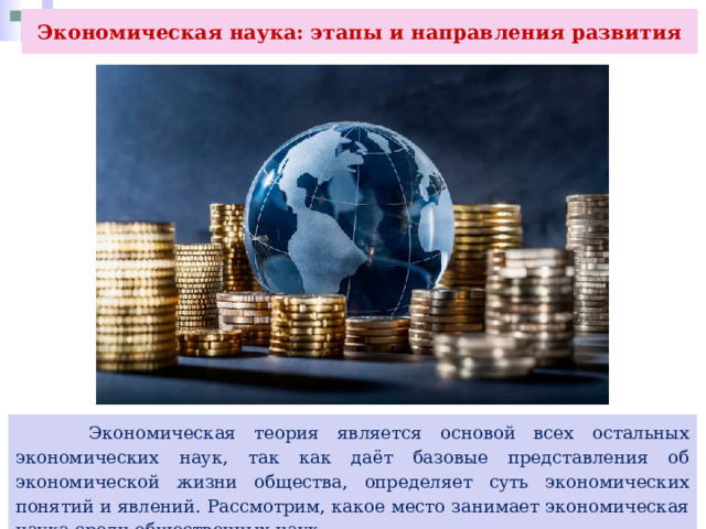 Экономическая наука: этапы и направления развития  Экономическая теория является основой всех остальных экономических наук, так как даёт базовые представления об экономической жизни общества, определяет суть экономических понятий и явлений. Рассмотрим, какое место занимает экономическая наука среди общественных наук. 