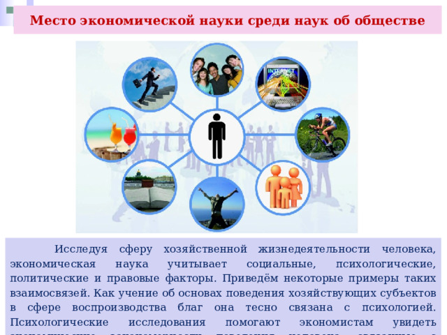 Место экономической науки среди наук об обществе  Исследуя сферу хозяйственной жизнедеятельности человека, экономическая наука учитывает социальные, психологические, политические и правовые факторы. Приведём некоторые примеры таких взаимосвязей. Как учение об основах поведения хозяйствующих субъектов в сфере воспроизводства благ она тесно связана с психологией. Психологические исследования помогают экономистам увидеть экономические закономерности поведения человека, связанные с производством и потреблением. 