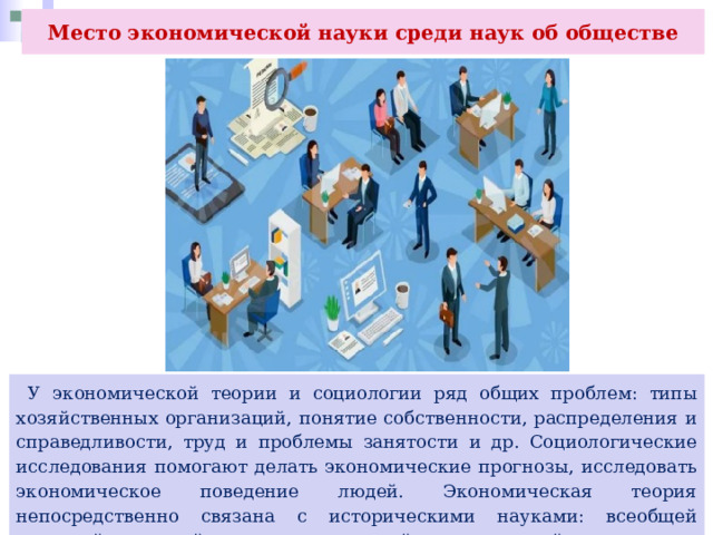 Место экономической науки среди наук об обществе  У экономической теории и социологии ряд общих проблем: типы хозяйственных организаций, понятие собственности, распределения и справедливости, труд и проблемы занятости и др. Социологические исследования помогают делать экономические прогнозы, исследовать экономическое поведение людей. Экономическая теория непосредственно связана с историческими науками: всеобщей историей, историей экономики, историей экономической мысли. 