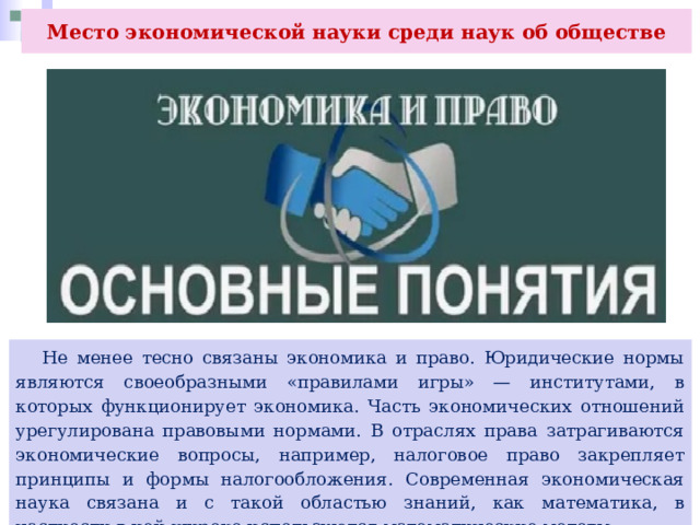 Место экономической науки среди наук об обществе  Не менее тесно связаны экономика и право. Юридические нормы являются своеобразными «правилами игры» — институтами, в которых функционирует экономика. Часть экономических отношений урегулирована правовыми нормами. В отраслях права затрагиваются экономические вопросы, например, налоговое право закрепляет принципы и формы налогообложения. Современная экономическая наука связана и с такой областью знаний, как математика, в частности в ней широко используются математические методы. 