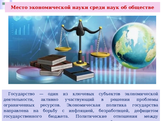 Место экономической науки среди наук об обществе  Государство — один из ключевых субъектов экономической деятельности, активно участвующий в решении проблемы ограниченных ресурсов. Экономическая политика государства направлена на борьбу с инфляцией, безработицей, дефицитом государственного бюджета. Политические отношения между странами влияют на активизацию международной торговли. 