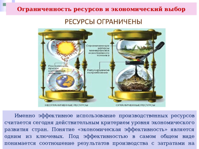 Ограниченность ресурсов и экономический выбор  Именно эффективное использование производственных ресурсов считается сегодня действительным критерием уровня экономического развития стран. Понятие «экономическая эффективность» является одним из ключевых. Под эффективностью в самом общем виде понимается соотношение результатов производства с затратами на него. 