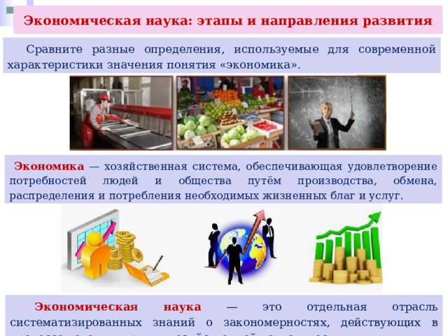 Экономическая наука: этапы и направления развития  Сравните разные определения, используемые для современной характеристики значения понятия «экономика».  Экономика — хозяйственная система, обеспечивающая удовлетворение потребностей людей и общества путём производства, обмена, распределения и потребления необходимых жизненных благ и услуг.  Экономическая наука — это отдельная отрасль систематизированных знаний о закономерностях, действующих в процессе ведения людьми хозяйственной деятельности 