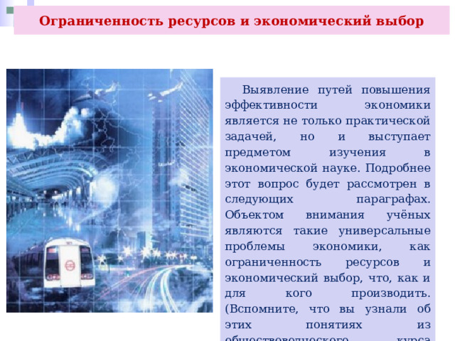 Ограниченность ресурсов и экономический выбор  Выявление путей повышения эффективности экономики является не только практической задачей, но и выступает предметом изучения в экономической науке. Подробнее этот вопрос будет рассмотрен в следующих параграфах. Объектом внимания учёных являются такие универсальные проблемы экономики, как ограниченность ресурсов и экономический выбор, что, как и для кого производить. (Вспомните, что вы узнали об этих понятиях из обществоведческого курса основной школы.) 