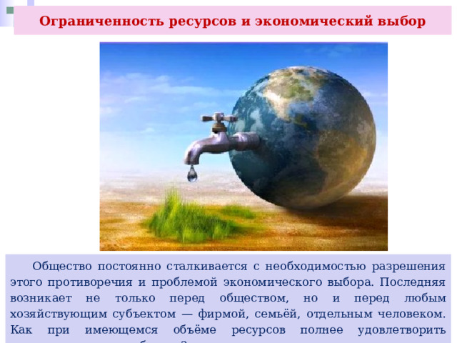 Ограниченность ресурсов и экономический выбор  Общество постоянно сталкивается с необходимостью разрешения этого противоречия и проблемой экономического выбора. Последняя возникает не только перед обществом, но и перед любым хозяйствующим субъектом — фирмой, семьёй, отдельным человеком. Как при имеющемся объёме ресурсов полнее удовлетворить существующие потребности? 