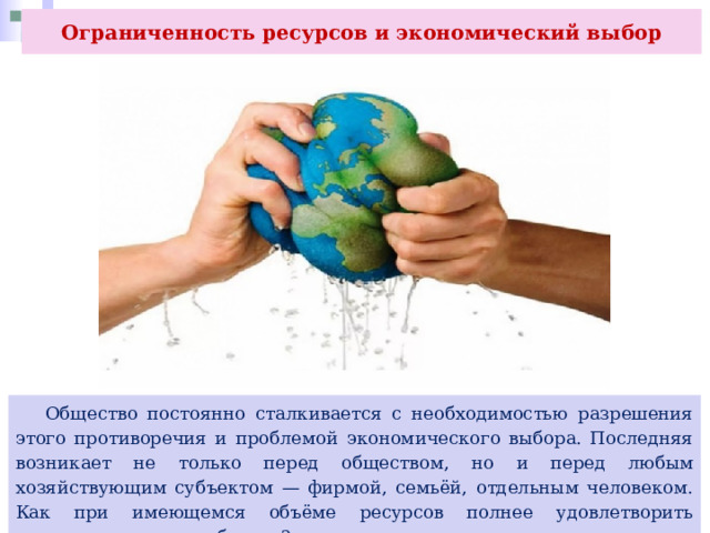 Ограниченность ресурсов и экономический выбор  Общество постоянно сталкивается с необходимостью разрешения этого противоречия и проблемой экономического выбора. Последняя возникает не только перед обществом, но и перед любым хозяйствующим субъектом — фирмой, семьёй, отдельным человеком. Как при имеющемся объёме ресурсов полнее удовлетворить существующие потребности? 
