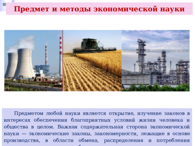 Предмет и методы экономической науки  Предметом любой науки является открытие, изучение законов в интересах обеспечения благоприятных условий жизни человека и общества в целом. Важная содержательная сторона экономической науки — экономические законы, закономерности, лежащие в основе производства, в области обмена, распределения и потребления национального или личного богатства. 