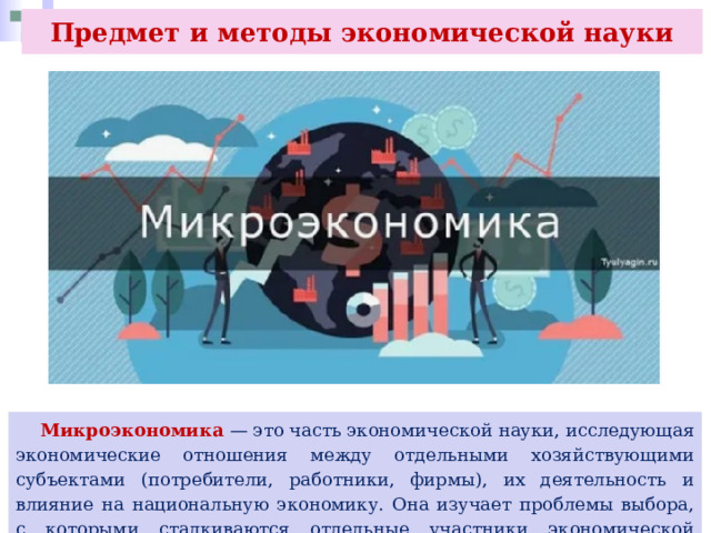 Предмет и методы экономической науки  Микроэкономика — это часть экономической науки, исследующая экономические отношения между отдельными хозяйствующими субъектами (потребители, работники, фирмы), их деятельность и влияние на национальную экономику. Она изучает проблемы выбора, с которыми сталкиваются отдельные участники экономической деятельности. 