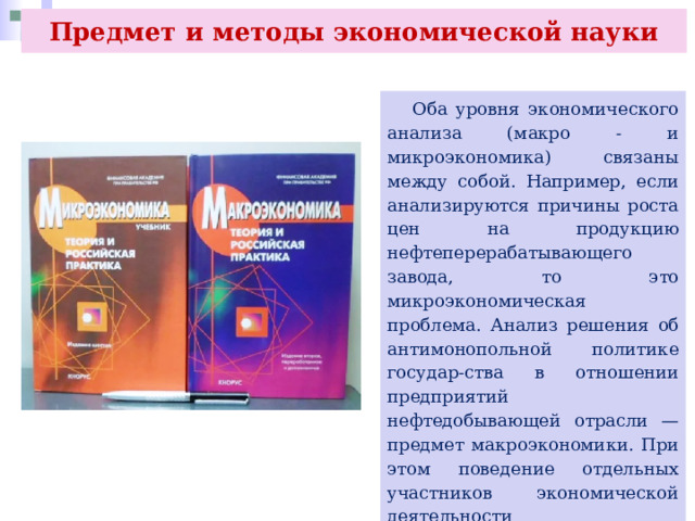 Предмет и методы экономической науки  Оба уровня экономического анализа (макро - и микроэкономика) связаны между собой. Например, если анализируются причины роста цен на продукцию нефтеперерабатывающего завода, то это микроэкономическая проблема. Анализ решения об антимонопольной политике государ-ства в отношении предприятий нефтедобывающей отрасли — предмет макроэкономики. При этом поведение отдельных участников экономической деятельности (производителей, фирм) во многом зависит от состояния дел в экономике всей страны. 