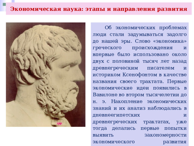 Экономическая наука: этапы и направления развития  Об экономических проблемах люди стали задумываться задолго до нашей эры. Слово «экономика» греческого происхождения и впервые было использовано около двух с половиной тысяч лет назад древнегреческим писателем и историком Ксенофонтом в качестве названия своего трактата. Первые экономические идеи появились в Вавилоне во втором тысячелетии до н. э. Накопление экономических знаний и их анализ наблюдались в дневнеегипетских и древнегреческих трактатах, уже тогда делались первые попытки выявить закономерности экономического развития общества. 
