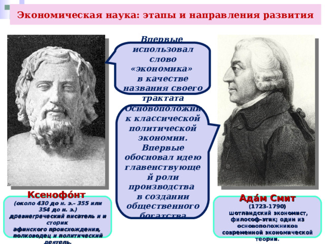 Экономическая наука: этапы и направления развития Впервые использовал слово «экономика» в качестве названия своего трактата Основоположник классической политической экономии. Впервые обосновал идею главенствующей роли производства в создании общественного богатства Ксенофо́нт  (около 430 до н. э.- 355 или 354 до н. э.) древнегреческий писатель и историк  афинского происхождения,  полководец и политический деятель. Ада́м Смит (1723-1790)   шотландский экономист, философ-этик; один из основоположников современной экономической теории. 