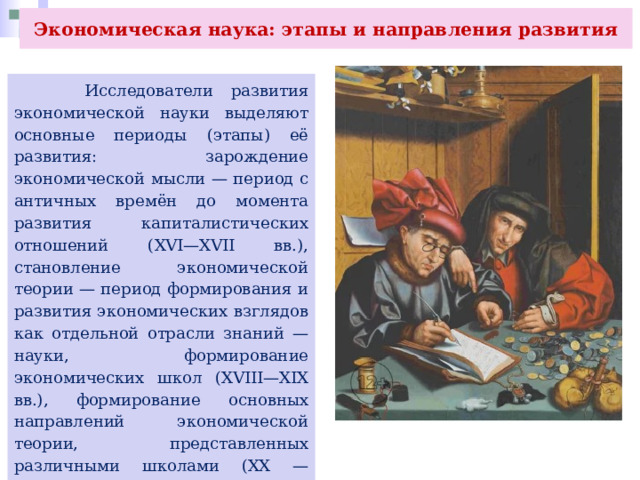 Экономическая наука: этапы и направления развития  Исследователи развития экономической науки выделяют основные периоды (этапы) её развития: зарождение экономической мысли — период с античных времён до момента развития капиталистических отношений (XVI—XVII вв.), становление экономической теории — период формирования и развития экономических взглядов как отдельной отрасли знаний — науки, формирование экономических школ (XVIII—XIX вв.), формирование основных направлений экономической теории, представленных различными школами (XX — начало XXI в.). 
