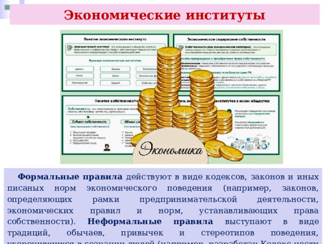 Экономические институты  Формальные правила действуют в виде кодексов, законов и иных писаных норм экономического поведения (например, законов, определяющих рамки предпринимательской деятельности, экономических правил и норм, устанавливающих права собственности). Неформальные правила выступают в виде традиций, обычаев, привычек и стереотипов поведения, укоренившихся в сознании людей (например, разработан Кодекс чести предпринимателя). 