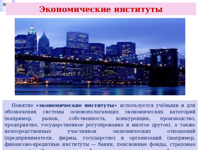 Экономические институты  Понятие «экономические институты» используется учёными и для обозначения системы основополагающих экономических категорий (например, рынок, собственность, конкуренция, производство, предприятие, государственное регулирование и многое другое), а также непосредственных участников экономических отношений (предприниматели, фирмы, государство) и организаций (например, финансово-кредитные институты — банки, пенсионные фонды, страховые компании). С развитием общества происходит преобразование экономических институтов (ликвидация одних и возникновение других). 