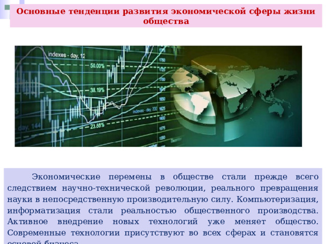Основные тенденции развития экономической сферы жизни общества  Экономические перемены в обществе стали прежде всего следствием научно-технической революции, реального превращения науки в непосредственную производительную силу. Компьютеризация, информатизация стали реальностью общественного производства. Активное внедрение новых технологий уже меняет общество. Современные технологии присутствуют во всех сферах и становятся основой бизнеса. 