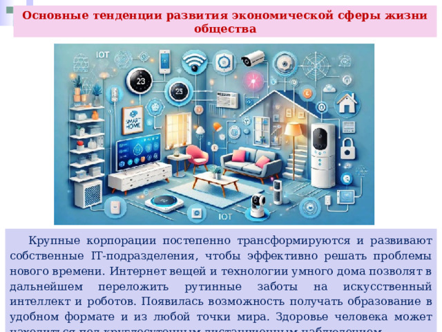 Основные тенденции развития экономической сферы жизни общества  Крупные корпорации постепенно трансформируются и развивают собственные IT-подразделения, чтобы эффективно решать проблемы нового времени. Интернет вещей и технологии умного дома позволят в дальнейшем переложить рутинные заботы на искусственный интеллект и роботов. Появилась возможность получать образование в удобном формате и из любой точки мира. Здоровье человека может находиться под круглосуточным дистанционным наблюдением 