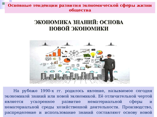 Основные тенденции развития экономической сферы жизни общества  На рубеже 1990-х гг. родилось явление, называемое сегодня экономикой знаний или новой экономикой. Её отличительной чертой является ускоренное развитие нематериальной сферы и нематериальной среды хозяйственной деятельности. Производство, распределение и использование знаний составляют основу новой экономики. 