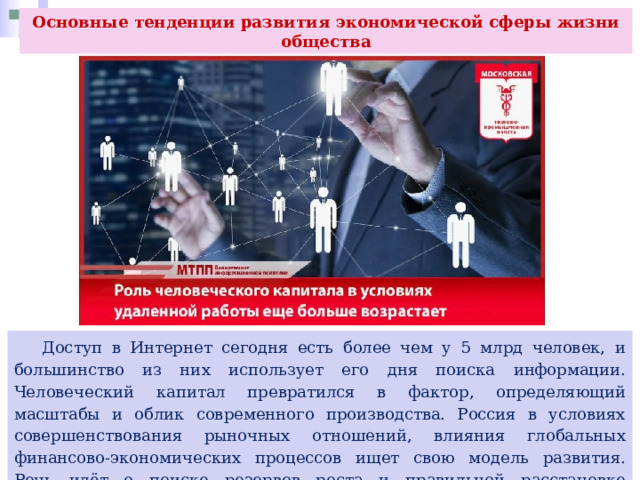 Основные тенденции развития экономической сферы жизни общества  Доступ в Интернет сегодня есть более чем у 5 млрд человек, и большинство из них использует его дня поиска информации. Человеческий капитал превратился в фактор, определяющий масштабы и облик современного производства. Россия в условиях совершенствования рыночных отношений, влияния глобальных финансово-экономических процессов ищет свою модель развития. Речь идёт о поиске резервов роста и правильной расстановке приоритетов. 