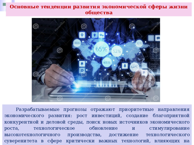 Основные тенденции развития экономической сферы жизни общества  Разрабатываемые прогнозы отражают приоритетные направления экономического развития: рост инвестиций, создание благоприятной конкурентной и деловой среды, поиск новых источников экономического роста, технологическое обновление и стимулирование высокотехнологичного производства, достижение технологического суверенитета в сфере критически важных технологий, влияющих на национальную безопасность страны, развитие инновационного сектора экономики и импортозамещение, цифровизация экономики. 