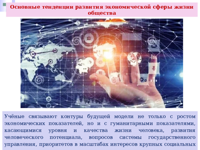 Основные тенденции развития экономической сферы жизни общества Учёные связывают контуры будущей модели не только с ростом экономических показателей, но и с гуманитарными показателями, касающимися уровня и качества жизни человека, развития человеческого потенциала, вопросов системы государственного управления, приоритетов в масштабах интересов крупных социальных групп. 