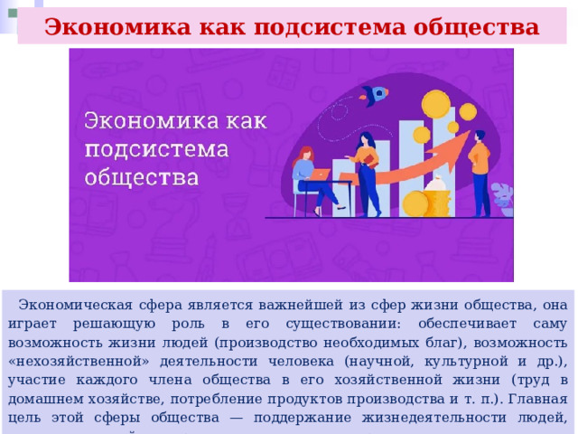 Экономика как подсистема общества  Экономическая сфера является важнейшей из сфер жизни общества, она играет решающую роль в его существовании: обеспечивает саму возможность жизни людей (производство необходимых благ), возможность «нехозяйственной» деятельности человека (научной, культурной и др.), участие каждого члена общества в его хозяйственной жизни (труд в домашнем хозяйстве, потребление продуктов производства и т. п.). Главная цель этой сферы общества — поддержание жизнедеятельности людей, создание условий для продления человеческого рода. 