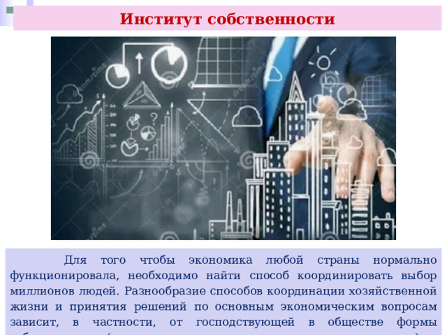 Институт собственности  Для того чтобы экономика любой страны нормально функционировала, необходимо найти способ координировать выбор миллионов людей. Разнообразие способов координации хозяйственной жизни и принятия решений по основным экономическим вопросам зависит, в частности, от господствующей в обществе формы собственности (кто имеет доступ к экономическим ресурсам) и отношений собственности. 