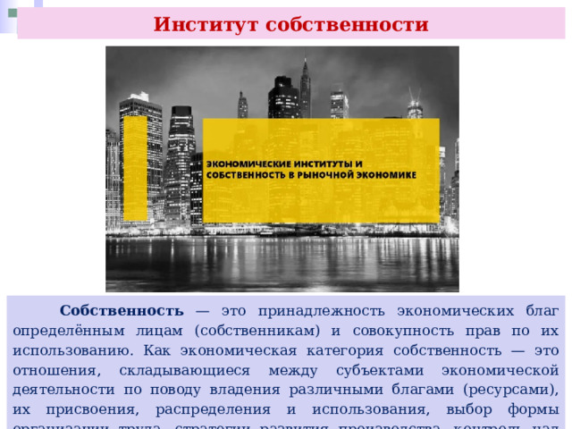 Институт собственности  Собственность — это принадлежность экономических благ определённым лицам (собственникам) и совокупность прав по их использованию. Как экономическая категория собственность — это отношения, складывающиеся между субъектами экономической деятельности по поводу владения различными благами (ресурсами), их присвоения, распределения и использования, выбор формы организации труда, стратегии развития производства, контроль над ним. 