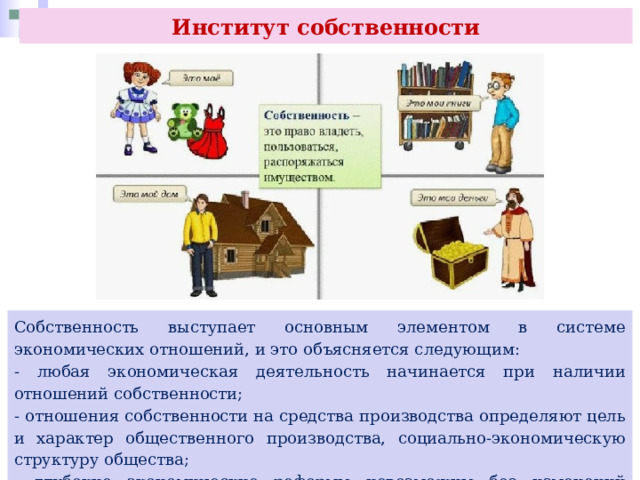 Институт собственности Собственность выступает основным элементом в системе экономических отношений, и это объясняется следующим: - любая экономическая деятельность начинается при наличии отношений собственности; - отношения собственности на средства производства определяют цель и характер общественного производства, социально-экономическую структуру общества; - глубокие экономические реформы невозможны без изменений отношений собственности. 