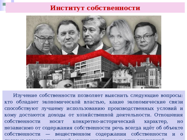 Институт собственности  Изучение собственности позволяет выяснить следующие вопросы: кто обладает экономической властью, какие экономические связи способствуют лучшему использованию производственных условий и кому достаются доходы от хозяйственной деятельности. Отношения собственности носят конкретно-исторический характер, но независимо от содержания собственности речь всегда идёт об объекте собственности — вещественном содержании собственности и о системе взаимоотношений между участниками этих отношений 