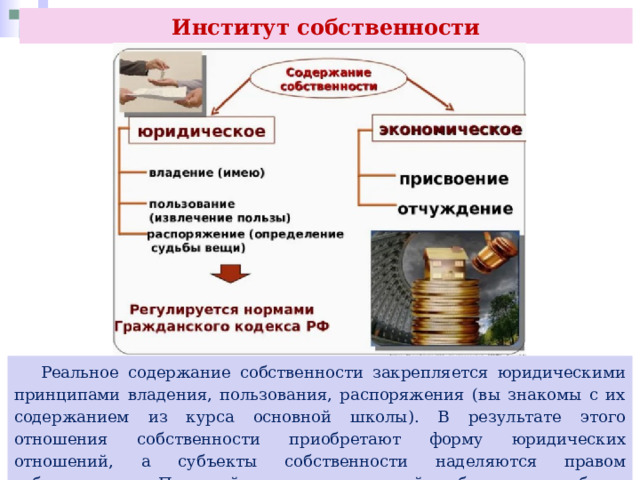 Институт собственности  Реальное содержание собственности закрепляется юридическими принципами владения, пользования, распоряжения (вы знакомы с их содержанием из курса основной школы). В результате этого отношения собственности приобретают форму юридических отношений, а субъекты собственности наделяются правом собственности. Правовой аспект отношений собственности будет рассмотрен в последующих темах курса. 