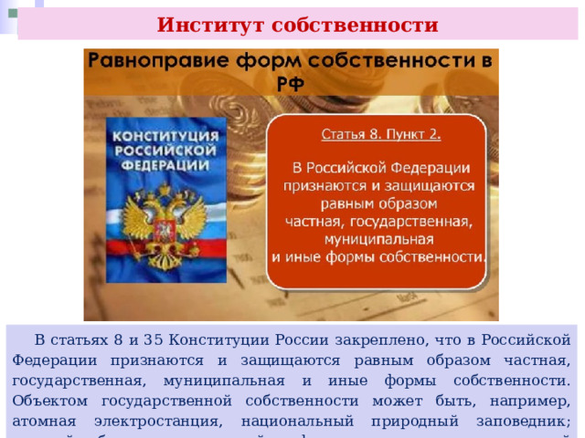 Институт собственности  В статьях 8 и 35 Конституции России закреплено, что в Российской Федерации признаются и защищаются равным образом частная, государственная, муниципальная и иные формы собственности. Объектом государственной собственности может быть, например, атомная электростанция, национальный природный заповедник; частной собственности — семейная ферма, гостиница; муниципальной — районная поликлиника 