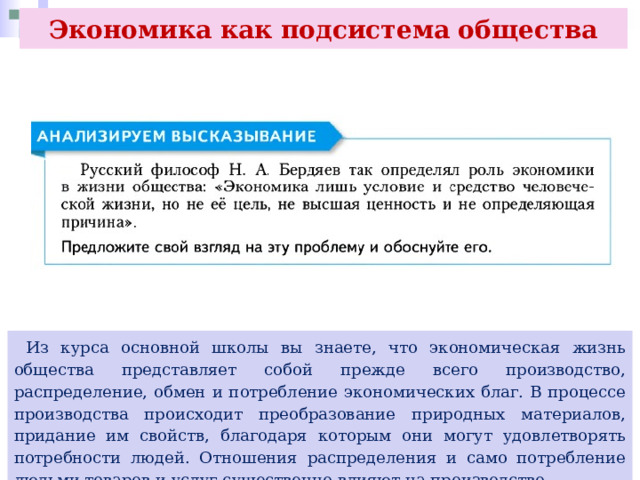 Экономика как подсистема общества  Из курса основной школы вы знаете, что экономическая жизнь общества представляет собой прежде всего производство, распределение, обмен и потребление экономических благ. В процессе производства происходит преобразование природных материалов, придание им свойств, благодаря которым они могут удовлетворять потребности людей. Отношения распределения и само потребление людьми товаров и услуг существенно влияют на производство. 