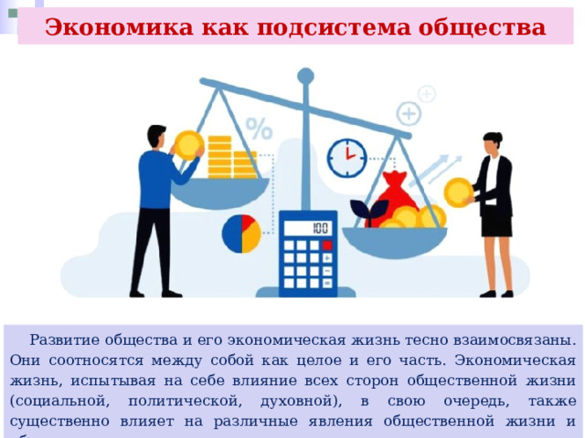 Экономика как подсистема общества  Развитие общества и его экономическая жизнь тесно взаимосвязаны. Они соотносятся между собой как целое и его часть. Экономическая жизнь, испытывая на себе влияние всех сторон общественной жизни (социальной, политической, духовной), в свою очередь, также существенно влияет на различные явления общественной жизни и общество в целом 