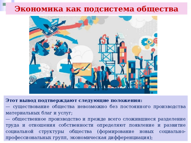 Экономика как подсистема общества Этот вывод подтверждают следующие положения: — существование общества невозможно без постоянного производства материальных благ и услуг; — общественное производство и прежде всего сложившиеся разделение труда и отношения собственности определяют появление и развитие социальной структуры общества (формирование новых социально- профессиональных групп, экономическая дифференциация); 