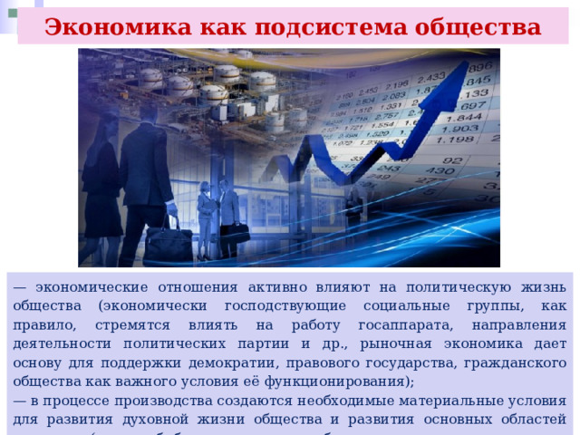 Экономика как подсистема общества — экономические отношения активно влияют на политическую жизнь общества (экономически господствующие социальные группы, как правило, стремятся влиять на работу госаппарата, направления деятельности политических партии и др., рыночная экономика дает основу для поддержки демократии, правового государства, гражданского общества как важного условия её функционирования); — в процессе производства создаются необходимые материальные условия для развития духовной жизни общества и развития основных областей культуры (здания библиотек, театров, оборудование для издания книг, газет, информатизация образования и т. п.). 