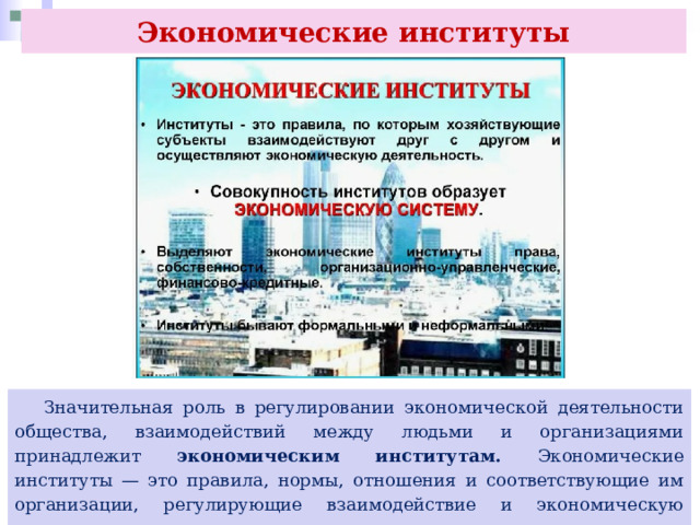 Экономические институты  Значительная роль в регулировании экономической деятельности общества, взаимодействий между людьми и организациями принадлежит экономическим институтам. Экономические институты — это правила, нормы, отношения и соответствующие им организации, регулирующие взаимодействие и экономическую деятельность участников. 
