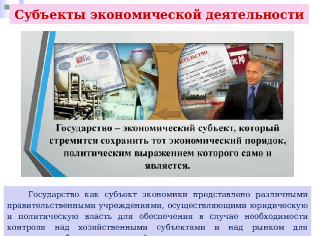 Субъекты экономической деятельности  Государство как субъект экономики представлено различными правительственными учреждениями, осуществляющими юридическую и политическую власть для обеспечения в случае необходимости контроля над хозяйственными субъектами и над рынком для достижения общественных целей. 
