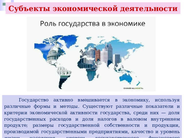 Субъекты экономической деятельности  Государство активно вмешивается в экономику, используя различные формы и методы. Существуют различные показатели и критерии экономической активности государства, среди них — доля государственных расходов и доля налогов в валовом внутреннем продукте; размеры государственной собственности и продукции, производимой государственными предприятиями, качество и уровень жизни населения, уровень государственного финансового регулирования и контроля, занятость населения. 