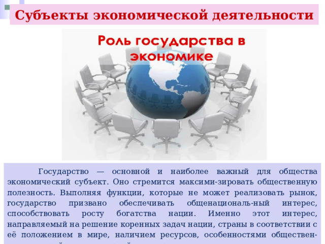 Субъекты экономической деятельности  Государство — основной и наиболее важный для общества экономический субъект. Оно стремится максими-зировать общественную полезность. Выполняя функции, которые не может реализовать рынок, государство призвано обеспечивать общенациональ-ный интерес, способствовать росту богатства нации. Именно этот интерес, направляемый на решение коренных задач нации, страны в соответствии с её положением в мире, наличием ресурсов, особенностями обществен-ного устройства, историей и традициями, является ведущим и определяющим. 