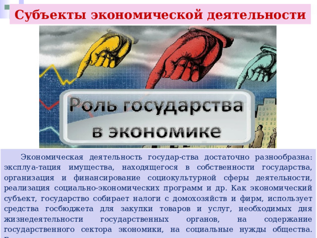 Субъекты экономической деятельности  Экономическая деятельность государ-ства достаточно разнообразна: эксплуа-тация имущества, находящегося в собственности государства, организация и финансирование социокультурной сферы деятельности, реализация социально-экономических программ и др. Как экономический субъект, государство собирает налоги с домохозяйств и фирм, использует средства госбюджета для закупки товаров и услуг, необходимых дня жизнедеятельности государственных органов, на содержание государственного сектора экономики, на социальные нужды общества. Государство принимает активное участие в законодательном регулировании экономики. 