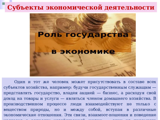 Субъекты экономической деятельности  Один и тот же человек может присутствовать в составе всех субъектов хозяйства, например: будучи государственным служащим — представлять государство, владея акцией — бизнес, а расходуя свой доход на товары и услуги — являться членом домашнего хозяйства. В производственном процессе люди взаимодействуют не только с веществом природы, но и между собой, вступая в различные экономические отношения. Эти связи, взаимоот-ношения и поведение человека в вопросах хозяйственной жизни — один из предметов исследования экономики. 