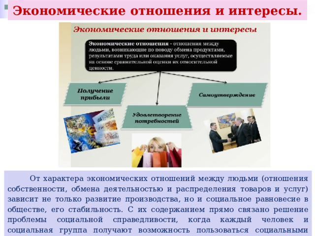 Экономические отношения и интересы.  От характера экономических отношений между людьми (отношения собственности, обмена деятельностью и распределения товаров и услуг) зависит не только развитие производства, но и социальное равновесие в обществе, его стабильность. С их содержанием прямо связано решение проблемы социальной справедливости, когда каждый человек и социальная группа получают возможность пользоваться социальными благами в зависимости от общественной полезности своей деятельности, её необходимости для других. 