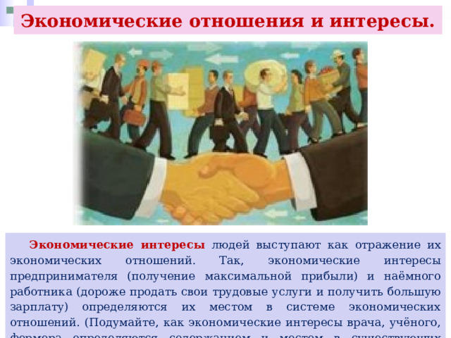 Экономические отношения и интересы.  Экономические интересы людей выступают как отражение их экономических отношений. Так, экономические интересы предпринимателя (получение максимальной прибыли) и наёмного работника (дороже продать свои трудовые услуги и получить большую зарплату) определяются их местом в системе экономических отношений. (Подумайте, как экономические интересы врача, учёного, фермера определяются содержанием и местом в существующих экономических отношениях.) 
