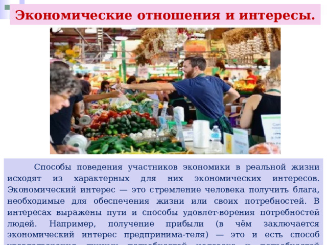 Экономические отношения и интересы.  Способы поведения участников экономики в реальной жизни исходят из характерных для них экономических интересов. Экономический интерес — это стремление человека получить блага, необходимые для обеспечения жизни или своих потребностей. В интересах выражены пути и способы удовлет-ворения потребностей людей. Например, получение прибыли (в чём заключается экономический интерес предпринима-теля) — это и есть способ удовлетворения личных потребностей человека и потребностей производства. Интерес оказывается непосредственной причиной действий человека. 