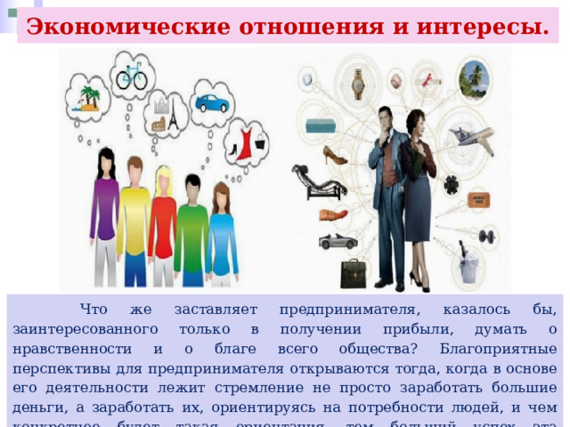 Экономические отношения и интересы.  Что же заставляет предпринимателя, казалось бы, заинтересованного только в получении прибыли, думать о нравственности и о благе всего общества? Благоприятные перспективы для предпринимателя открываются тогда, когда в основе его деятельности лежит стремление не просто заработать большие деньги, а заработать их, ориентируясь на потребности людей, и чем конкретнее будет такая ориентация, тем больший успех эта деятельность принесёт. 