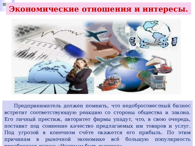 Экономические отношения и интересы.  Предприниматель должен помнить, что недобросовестный бизнес встретит соответствующую реакцию со стороны общества и закона. Его личный престиж, авторитет фирмы упадут, что, в свою очередь, поставит под сомнение качество предлагаемых им товаров и услуг. Под угрозой в конечном счёте окажется его прибыль. По этим причинам в рыночной экономике всё большую популярность приобретает лозунг «Честным быть выгодно». 