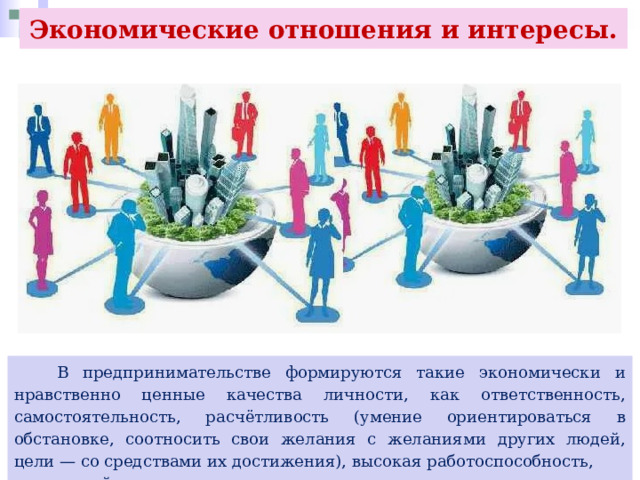 Экономические отношения и интересы.  В предпринимательстве формируются такие экономически и нравственно ценные качества личности, как ответственность, самостоятельность, расчётливость (умение ориентироваться в обстановке, соотносить свои желания с желаниями других людей, цели — со средствами их достижения), высокая работоспособность, творческий подход к делу и др. 