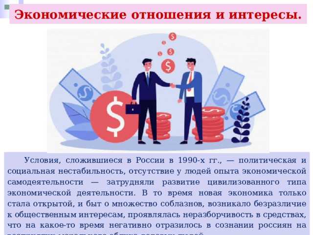 Экономические отношения и интересы.  Условия, сложившиеся в России в 1990-х гг., — политическая и социальная нестабильность, отсутствие у людей опыта экономической самодеятельности — затрудняли развитие цивилизованного типа экономической деятельности. В то время новая экономика только стала открытой, и быт о множество соблазнов, возникало безразличие к общественным интересам, проявлялась неразборчивость в средствах, что на какое-то время негативно отразилось в сознании россиян на восприятии морального облика деловых людей. 